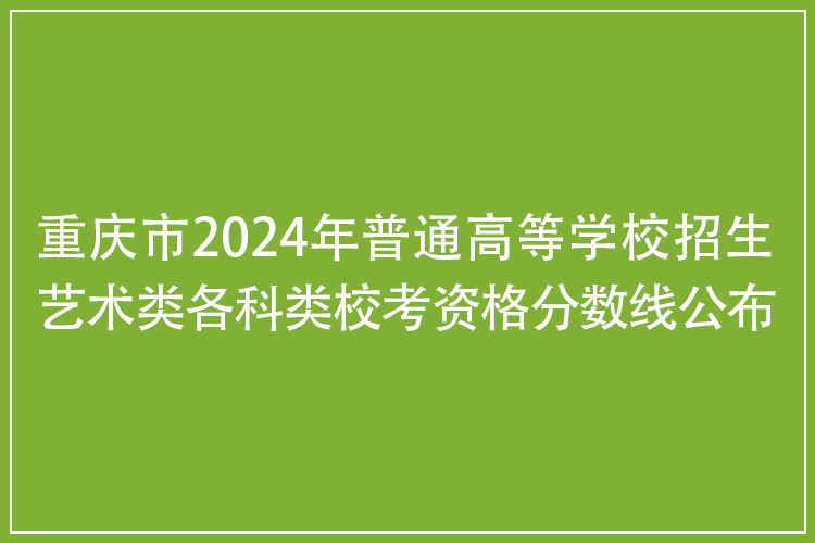 重庆市2024年普通高等学校招生艺术类各科类校考资格分数线公布！